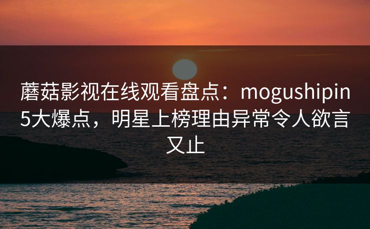 蘑菇影视在线观看盘点：mogushipin5大爆点，明星上榜理由异常令人欲言又止