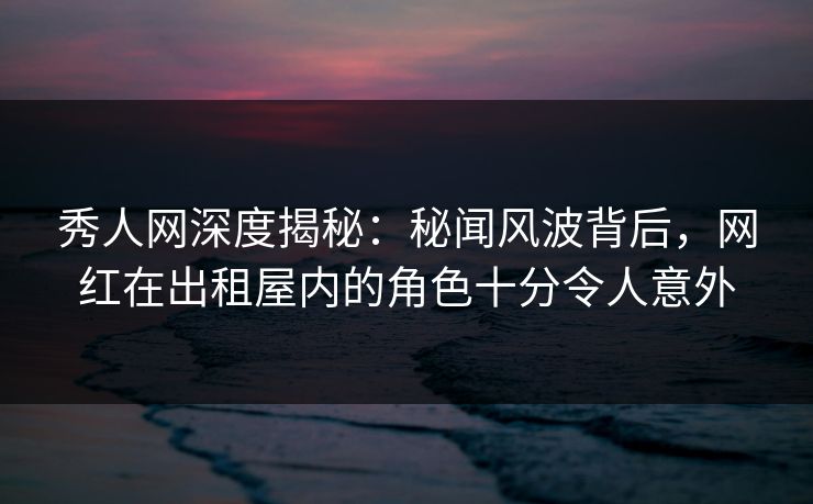秀人网深度揭秘：秘闻风波背后，网红在出租屋内的角色十分令人意外