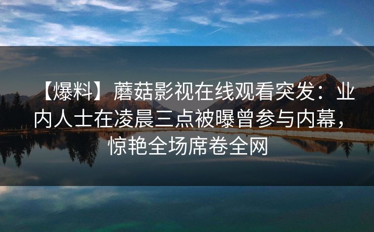 【爆料】蘑菇影视在线观看突发：业内人士在凌晨三点被曝曾参与内幕，惊艳全场席卷全网