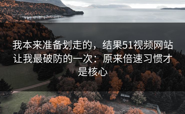 我本来准备划走的，结果51视频网站让我最破防的一次：原来倍速习惯才是核心
