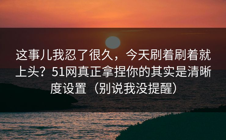 这事儿我忍了很久，今天刷着刷着就上头？51网真正拿捏你的其实是清晰度设置（别说我没提醒）
