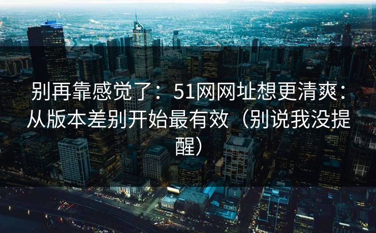 别再靠感觉了：51网网址想更清爽：从版本差别开始最有效（别说我没提醒）
