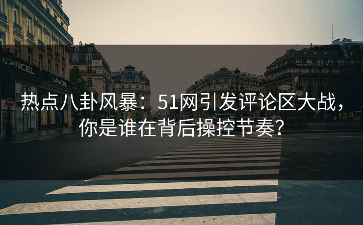 热点八卦风暴：51网引发评论区大战，你是谁在背后操控节奏？